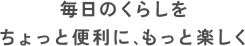 毎日のくらしをちょっと便利に、もっと楽しく
