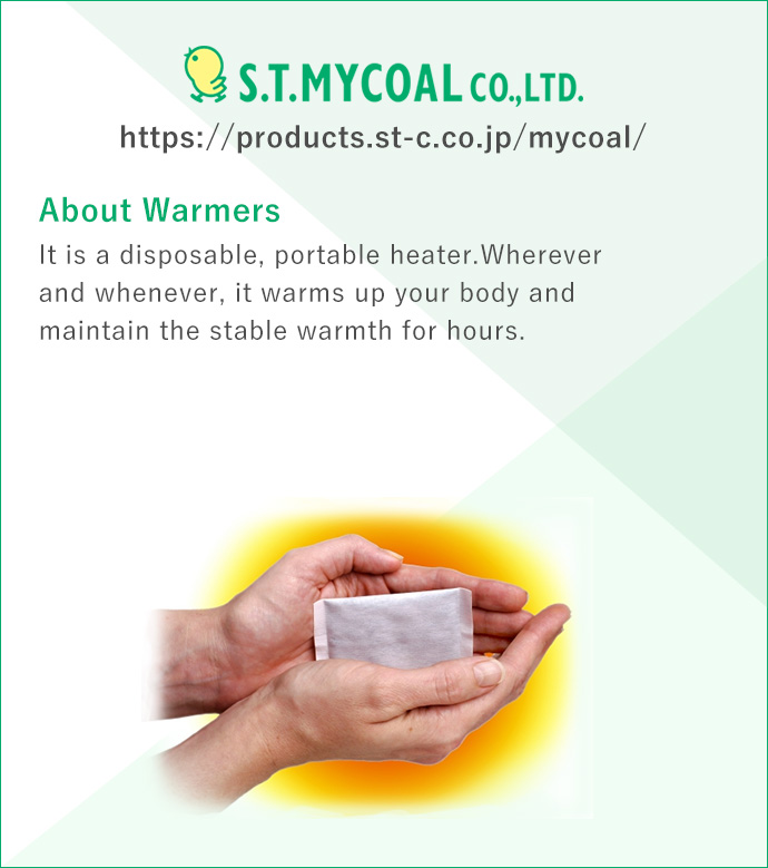 S.T.MYCOAL CO.,LTD. https://products.st-c.co.jp/mycoal/ 'About Warmers' It is a disposable, portable heater.Wherever and whenever, it warms up your body and maintain the stable warmth for hours.